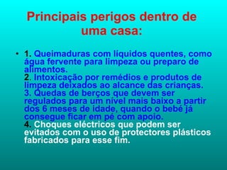 Principais perigos dentro de uma casa: 1.  Queimaduras com líquidos quentes, como água fervente para limpeza ou preparo de alimentos. 2 .  Intoxicação por remédios e produtos de limpeza deixados ao alcance das crianças. 3. Quedas de berços que devem ser regulados para um nível mais baixo a partir dos 6 meses de idade, quando o bebé já consegue ficar em pé com apoio. 4.  Choques eléctricos que podem ser evitados com o uso de protectores plásticos fabricados para esse fim. 