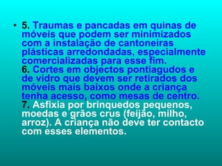 5.  Traumas e pancadas em quinas de móveis que podem ser minimizados com a instalação de cantoneiras plásticas arredondadas, especialmente comercializadas para esse fim. 6.  Cortes em objectos pontiagudos e de vidro que devem ser retirados dos móveis mais baixos onde a criança tenha acesso, como mesas de centro. 7.  Asfixia por brinquedos pequenos, moedas e grãos crus (feijão, milho, arroz). A criança não deve ter contacto com esses elementos. 