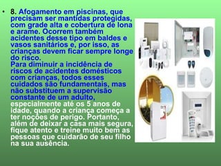 8.  Afogamento em piscinas, que precisam ser mantidas protegidas, com grade alta e cobertura de lona e arame. Ocorrem também acidentes desse tipo em baldes e vasos sanitários e, por isso, as crianças devem ficar sempre longe do risco. Para diminuir a incidência de riscos de acidentes domésticos com crianças, todos esses cuidados são fundamentais, mas não substituem a supervisão constante de um adulto,  especialmente até os 5 anos de idade, quando a criança começa a ter noções de perigo. Portanto, além de deixar a casa mais segura, fique atento e treine muito bem as pessoas que cuidarão de seu filho na sua ausência. 
