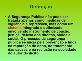 Definição A Segurança Pública não pode ser tratada apenas como medidas de vigilância e repressiva, mas como um  sistema  integrado e optimizado envolvendo instrumento de coação, justiça, defesa dos direitos, saúde e social. O processo de segurança pública se inicia pela prevenção e finda na reparação do dano, no tratamento das causas e na reclusão na sociedade do autor do ilícito. 