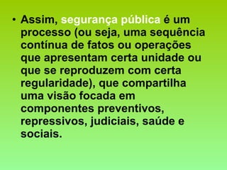 Assim,  segurança pública  é um processo (ou seja, uma sequência contínua de fatos ou operações que apresentam certa unidade ou que se reproduzem com certa regularidade), que compartilha uma visão focada em componentes preventivos, repressivos, judiciais, saúde e sociais.  