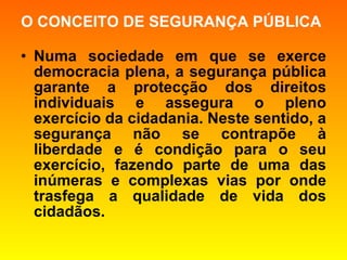 O CONCEITO DE SEGURANÇA PÚBLICA Numa sociedade em que se exerce democracia plena, a segurança pública garante a protecção dos direitos individuais e assegura o pleno exercício da cidadania. Neste sentido, a segurança não se contrapõe à liberdade e é condição para o seu exercício, fazendo parte de uma das inúmeras e complexas vias por onde trasfega a qualidade de vida dos cidadãos. 