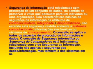 Segurança da Informação   está relacionada com protecção de um conjunto de dados, no sentido de preservar o valor que possuem para um indivíduo ou uma organização. São características básicas da segurança da informação os atributos de   confidencialidade ,  integridade  e  disponibilidade ,  não estando esta segurança restrita somente a   sistemas   computacionais ,  informações electrónicas ou sistemas de   armazenamento . O conceito se aplica a todos os aspectos de protecção de informações e dados. O conceito de  Segurança Informática  ou  Segurança de Computadores  está intimamente relacionado com o de Segurança da Informação, incluindo não apenas a segurança dos dados/informação, mas também a dos sistemas em si. 