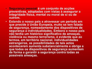 Segurança pessoal  é um conjunto de acções preventivas, adoptadas com vistas à assegurar a integridade física, mental ou moral de si ou de outrem. Estando o nosso país a atravessar um período em que preside à União Europeia, muito se tem falado de segurança, nomeadamente dos dispositivos de segurança a individualidades. Embora o nosso país não tenha um histórico significativo de ameaças, violência ou mesmo terrorismo, é evidente que ao termos, em território nacional, individualidades estrangeiras, as possibilidades de tais actos acontecerem aumenta substancialmente e obriga a que todos os dispositivos de segurança aumentem de forma a garantir a segurança contra todas as possíveis ameaças.  
