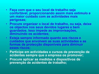 Faça com que o seu local de trabalho seja confortável, proporcionando assim mais estímulo e um maior cuidado com as actividades mais perigosas;  Procure organizar o local de trabalho, ou seja, deixe os objectos nos seus devidos lugares e bem guardados. Isso impede as improvisações, diminuindo os acidentes;  Esteja sempre informado quanto aos riscos e cuidados que envolvem as suas actividades e as formas de protecção disponíveis para diminuir esses riscos;  Participe em actividades e cursos de prevenção de acidentes sempre que a empresa os promover;  Procure aplicar as medidas e dispositivos de prevenção de acidentes de trabalho;  