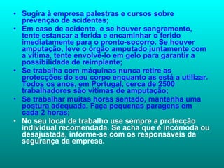 Sugira à empresa palestras e cursos sobre prevenção de acidentes;  Em caso de acidente, e se houver sangramento, tente estancar a ferida e encaminhar o ferido imediatamente para o pronto-socorro. Se houver amputação, leve o órgão amputado juntamente com a vítima, tente envolvê-lo em gelo para garantir a possibilidade de reimplante;  Se trabalha com máquinas nunca retire as protecções do seu corpo enquanto as está a utilizar. Todos os anos, em Portugal, cerca de 2500 trabalhadores são vítimas de amputação;  Se trabalhar muitas horas sentado, mantenha uma postura adequada. Faça pequenas paragens em cada 2 horas; No seu local de trabalho use sempre a protecção individual recomendada. Se acha que é incómoda ou desajustada, informe-se com os responsáveis da segurança da empresa.  