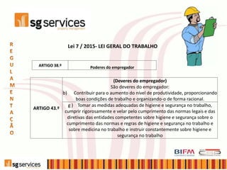 Lei 7 / 2015- LEI GERAL DO TRABALHO
ARTIGO 38.º Poderes do empregador
ARTIGO 43.º
(Deveres do empregador)
São deveres do empregador:
b) Contribuir para o aumento do nível de produtividade, proporcionando
boas condições de trabalho e organizando-o de forma racional.
g ) Tomar as medidas adequadas de higiene e segurança no trabalho,
cumprir rigorosamente e velar pelo cumprimento das normas legais e das
diretivas das entidades competentes sobre higiene e segurança sobre o
cumprimento das normas e regras de higiene e segurança no trabalho e
sobre medicina no trabalho e instruir constantemente sobre higiene e
segurança no trabalho
 