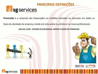 Prevenção é o conjunto das disposições ou medidas tomadas ou previstas em todas as
fases da atividade da empresa, tendo em vista evitar ou diminuir os riscos profissionais;
(Decreto 31/94 - SISTEMA DE SEGURANÇA, HIGIENE E SAÚDE NO TRABALHO)
 