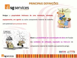 Perigo» a propriedade intrínseca de uma instalação, atividade,
equipamento, um agente ou outro componente material do trabalho
com potencial para provocar dano;
Risco» a probabilidade de concretização do dano em função
das condições de utilização, exposição ou interação do
componente material do trabalho que apresente perigo;
 