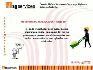 Decreto 31/94 - Sistemas de Segurança, Higiene e
Saúde no Trabalho
1 - Cada trabalhador deve cuidar da sua
segurança e saúde, bem como das outras
pessoas que possam ser afetadas pelas suas
ações ou omissões na execução das suas
atividades
 