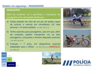 Pedalar em segurança – PASSAGEIROS
a) Esteja dotados de mais de um par de pedais capaz
de acionar o veículo em simultâneo; (nº máx
pessoas = nº pares pedais) - art. 91º, nº2, al. a)
b) Tenha assentos para passageiros, caso em que, além
do condutor, podem transportar um ou dois
passageiros, consoante o número daqueles assentos
- art. 91º, nº2, al. b)
c) Crianças < 7 anos, em dispositivos especial
adaptados para o efeito - art. 91º, nº2, al. c); (REBOQUE)
art. 113º, nº3
PASSAGEIROS
Além do condutor, só é permitido o transporte de
passageiros num velocípede desde que:
em
pedalar
pedalar
segurança
em
 