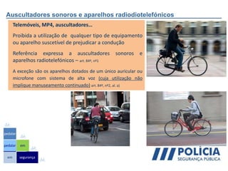 Auscultadores sonoros e aparelhos radiodiotelefónicos
Telemóveis, MP4, auscultadores…
Proibida a utilização de qualquer tipo de equipamento
ou aparelho suscetível de prejudicar a condução
Referência expressa a auscultadores sonoros e
aparelhos radiotelefónicos – art. 84º, nº1
A exceção são os aparelhos dotados de um único auricular ou
microfone com sistema de alta voz (cuja utilização não
implique manuseamento continuado) art. 84º, nº2, al. a)
em
pedalar
pedalar
segurança
em
 