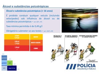 Álcool e substâncias psicotrópicas
Álcool e substâncias psicotrópicas (> 16 anos)
É proibido conduzir qualquer veículo (incluindo
velocípedes) sob influência de álcool ou de
substâncias psicotrópicas – art. 81º, nº1
Taxa mínima permitida é de 0,49 g/l
Obrigatório submeter-se aos testes – art. 152º, nº3
em
pedalar
pedalar
segurança
em
 