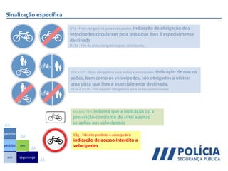 Sinalização específica
em
pedalar
pedalar
segurança
em
D7a - Pista obrigatória para velocípedes: indicação da obrigação dos
velocípedes circularem pela pista que lhes é especialmente
destinada
D13a - Fim da pista obrigatória para velocípedes
D7e e D7f - Pista obrigatória para peões e velocípedes: indicação de que os
peões, bem como os velocípedes, são obrigados a utilizar
uma pista que lhes é especialmente destinada.
D13e e D13f - Fim da pista obrigatória para peões e velocípedes
C3g - Trânsito proibido a velocípedes:
indicação de acesso interdito a
velocípedes
Modelo 11h: informa que a indicação ou a
prescrição constante do sinal apenas
se aplica aos velocípedes
 