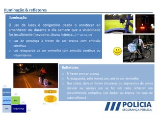 Iluminação & refletores
em
pedalar
pedalar
segurança
em
Iluminação
O uso de luzes é obrigatório desde o anoitecer ao
amanhecer ou durante o dia sempre que a visibilidade
for insuficiente (nevoeiro, chuva intensa…) – art. 61, nº1
o Luz de presença à frente de cor branca com emissão
contínua
o Luz retaguarda de cor vermelha com emissão contínua ou
intermitente
Refletores
o À frente em cor branca
o À retaguarda, pelo menos um, em de cor vermelha
o Nas rodas: dois se forem circulares ou segmentos de coroa
circular ou apenas um se for um cabo reflector em
circunferência completa. Cor âmbar ou branca (no caso de
cabo refletor)
 