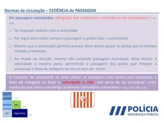 Normas de circulação – CEDÊNCIA de PASSAGEM
Em passagens assinaladas (obrigação dos condutores, incluindo os de velocípedes) – art.
103º
o Ter especial cuidado com a velocidade
o Por regra deve ceder sempre a passagem a peões (são + vulneráveis)
o Mesmo que a sinalização permita avançar deve deixar passar os peões que já tenham
iniciado a travessia
o Ao mudar de direção, mesmo não existindo passagem assinalada, deve reduzir a
velocidade e mesmo parar, permitindo a passagem dos peões que estejam a
atravessar a faixa de rodagem da via em que vai entrar
em
pedalar
pedalar
segurança
em
O condutor de velocípede só deve utilizar as passagens para peões para atravessar a
faixa de rodagem se levar o velocípede à mão, sob pena de se considerar como
condução que coloca em perigo os demais utilizadores vulneráveis – art.s 11º e 104, al. b)
 