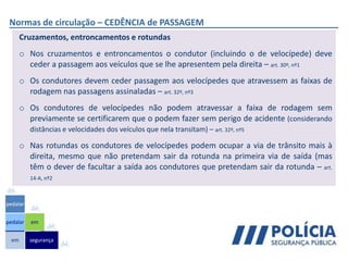 Normas de circulação – CEDÊNCIA de PASSAGEM
Cruzamentos, entroncamentos e rotundas
o Nos cruzamentos e entroncamentos o condutor (incluindo o de velocípede) deve
ceder a passagem aos veículos que se lhe apresentem pela direita – art. 30º, nº1
o Os condutores devem ceder passagem aos velocípedes que atravessem as faixas de
rodagem nas passagens assinaladas – art. 32º, nº3
o Os condutores de velocípedes não podem atravessar a faixa de rodagem sem
previamente se certificarem que o podem fazer sem perigo de acidente (considerando
distâncias e velocidades dos veículos que nela transitam) – art. 32º, nº5
o Nas rotundas os condutores de velocípedes podem ocupar a via de trânsito mais à
direita, mesmo que não pretendam sair da rotunda na primeira via de saída (mas
têm o dever de facultar a saída aos condutores que pretendam sair da rotunda – art.
14-A, nº2
em
pedalar
pedalar
segurança
em
 