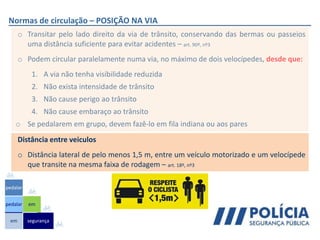 Normas de circulação – POSIÇÃO NA VIA
o Transitar pelo lado direito da via de trânsito, conservando das bermas ou passeios
uma distância suficiente para evitar acidentes – art. 90º, nº3
o Podem circular paralelamente numa via, no máximo de dois velocípedes, desde que:
1. A via não tenha visibilidade reduzida
2. Não exista intensidade de trânsito
3. Não cause perigo ao trânsito
4. Não cause embaraço ao trânsito
o Se pedalarem em grupo, devem fazê-lo em fila indiana ou aos pares
em
pedalar
pedalar
segurança
em
Distância entre veiculos
o Distância lateral de pelo menos 1,5 m, entre um veículo motorizado e um velocípede
que transite na mesma faixa de rodagem – art. 18º, nº3
 