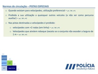 Normas de circulação – PISTAS ESPECIAIS
o Quando existam para velocípedes, utilização preferencial – art. 78º, nº1
o Proibida a sua utilização a quaisquer outros veículos (a não ser como percurso
auxiliar) – art. 78º, nº2
o Nas pistas destinadas a velocípedes é proibido:
o velocípedes com +2 rodas (em linha) – art. 78º, nº3
o Velocípedes que atrelem reboque (exceto se o conjunto não exceder a largura de
1 m – art. 78º, nº3
em
pedalar
pedalar
segurança
em
 