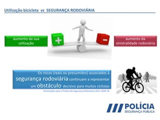 aumento da
sinistralidade rodoviária
aumento da sua
utilização
Utilização bicicleta vs SEGURANÇA RODOVIÁRIA
Os riscos (reais ou presumidos) associados à
segurança rodoviáriacontinuam a representar
um obstáculo decisivo para muitos ciclistas
Orientações para a Política de Segurança Rodoviária 2011-2020 UE
 