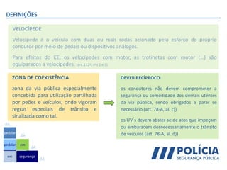 DEFINIÇÕES
VELOCÍPEDE
Velocípede é o veículo com duas ou mais rodas acionado pelo esforço do próprio
condutor por meio de pedais ou dispositivos análogos.
Para efeitos do CE, os velocípedes com motor, as trotinetas com motor (…) são
equiparados a velocípedes. (art. 112º, nºs 1 e 3)
ZONA DE COEXISTÊNCIA
zona da via pública especialmente
concebida para utilização partilhada
por peões e veículos, onde vigoram
regras especiais de trânsito e
sinalizada como tal.
DEVER RECÍPROCO:
os condutores não devem comprometer a
segurança ou comodidade dos demais utentes
da via pública, sendo obrigados a parar se
necessário (art. 78-A, al. c))
os UV´s devem abster-se de atos que impeçam
ou embaracem desnecessariamente o trânsito
de veículos (art. 78-A, al. d))
em
pedalar
pedalar
segurança
em
 