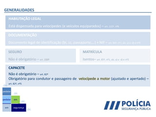 GENERALIDADES
HABILITAÇÃO LEGAL
Está dispensada para velocípedes (e veículos equiparados) – art. 121º, nº6
DOCUMENTAÇÃO
Documento legal de identificação (bi, cc, passaporte,…) + NIF – art. 85º, nº1, als. a) e d) e nº3
SEGURO
Não é obrigatório – art. 150º
MATRÍCULA
Isentos– art. 85º, nº1, als. a) e d) e nº3
em
pedalar
pedalar
segurança
em
CAPACETE
Não é obrigatório – art. 82º
Obrigatório para condutor e passageiro de velocípede a motor (ajustado e apertado) –
art. 82º, nº5
 