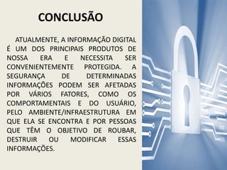 CONCLUSÃO
ATUALMENTE, A INFORMAÇÃO DIGITAL
É UM DOS PRINCIPAIS PRODUTOS DE
NOSSA ERA E NECESSITA SER
CONVENIENTEMENTE PROTEGIDA. A
SEGURANÇA DE DETERMINADAS
INFORMAÇÕES PODEM SER AFETADAS
POR VÁRIOS FATORES, COMO OS
COMPORTAMENTAIS E DO USUÁRIO,
PELO AMBIENTE/INFRAESTRUTURA EM
QUE ELA SE ENCONTRA E POR PESSOAS
QUE TÊM O OBJETIVO DE ROUBAR,
DESTRUIR OU MODIFICAR ESSAS
INFORMAÇÕES.
11
 