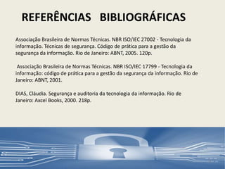 Associação Brasileira de Normas Técnicas. NBR ISO/IEC 27002 - Tecnologia da
informação. Técnicas de segurança. Código de prática para a gestão da
segurança da informação. Rio de Janeiro: ABNT, 2005. 120p.
Associação Brasileira de Normas Técnicas. NBR ISO/IEC 17799 - Tecnologia da
informação: código de prática para a gestão da segurança da informação. Rio de
Janeiro: ABNT, 2001.
DIAS, Cláudia. Segurança e auditoria da tecnologia da informação. Rio de
Janeiro: Axcel Books, 2000. 218p.
REFERÊNCIAS BIBLIOGRÁFICAS
12
 