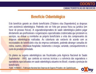 ODONTO
                                                                       CARACTERÍSTICAS DO NEGÓCIO


                             Benefício Odontológico
Este benefício garante ao cliente beneficiário (Titulares e/ou Dependentes) as despesas
com assistência odontológica. Podendo este ser feito por pessoa física ou jurídica (em
favor de pessoas físicas). A seguradora/operadora de saúde odontológica poderá pagar
diretamente aos profissionais e organizações especializadas credenciadas que prestaram os
serviços, ou efetuar o reembolso ao próprio beneficiário a vista dos comprovantes de
despesas odontológicas realizadas. As coberturas são variáveis de acordo com as
necessidades do beneficiário e/ou da empresa contratante, podendo abranger consultas de
rotina, exames, internação hospitalar, tratamento e cirurgia, variando, consequentemente o
custo do produto contratado.

Os planos ou seguros odontológicos são fiscalizados pela Agência Nacional de Saúde
Suplementar - ANS, que controla as reservas técnicas e a solvência das seguradoras e
operadoras especializadas em saúde odontológica atuantes no Brasil, visando a proteção do
beneficiário.
Fonte: FENASEG – Federação Nacional das Empresas de Seguros Privados e de Capitalização.
 