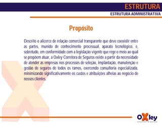ESTRUTURA
                                                          ESTRUTURA ADMINISTRATIVA


                              Propósito
Descrito o alicerce de relação comercial transparente que deve coexistir entre
as partes, munido de conhecimento processual, aparato tecnológico, e,
sobretudo, em conformidade com a legislação vigente que rege o meio ao qual
se propõem atuar, a Oxley Corretora de Seguros existe a partir da necessidade
de atender as empresas nos processos de seleção, implantação, manutenção e
gestão de seguros de todos os ramos, exercendo consultoria especializada,
minimizando significativamente os custos e atribuições alheias ao negócio de
nossos clientes.
 