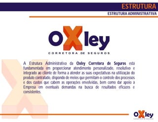 ESTRUTURA
                                                          ESTRUTURA ADMINISTRATIVA




A Estrutura Administrativa da Oxley Corretora de Seguros está
fundamentada em proporcionar atendimento personalizado, resolutivo e
integrado ao cliente de forma a atender as suas expectativas na utilização do
produto contratado, dispondo de meios que permitam o controle dos processos
e dos custos que cabem as operações envolvidas, bem como dar apoio à
Empresa em eventuais demandas na busca de resultados eficazes e
consistentes.
 