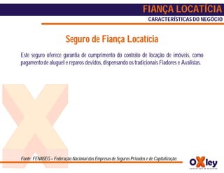 FIANÇA LOCATÍCIA
                                                                       CARACTERÍSTICAS DO NEGÓCIO


                         Seguro de Fiança Locatícia
Este seguro oferece garantia de cumprimento do contrato de locação de imóveis, como
pagamento de aluguel e reparos devidos, dispensando os tradicionais Fiadores e Avalistas.




Fonte: FENASEG – Federação Nacional das Empresas de Seguros Privados e de Capitalização.
 