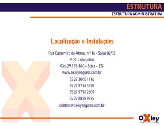 ESTRUTURA
                                         ESTRUTURA ADMINISTRATIVA




 Localização e Instalações
Rua Cassemiro de Abreu, n.º 16 - Salas 02/03
             P. R. Laranjeiras
       Cep 29.165-160 – Serra – ES
        www.oxleyseguros.com.br
             55 27 3065 1116
             55 27 9776 3590
             55 27 9776 2609
             55 27 8828 9925
      contato@oxleyseguros.com.br
 