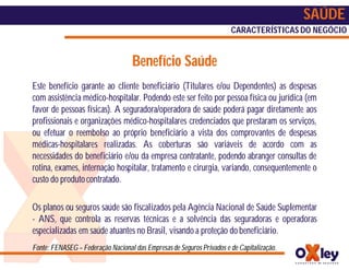 SAÚDE
                                                                       CARACTERÍSTICAS DO NEGÓCIO


                                    Benefício Saúde
Este benefício garante ao cliente beneficiário (Titulares e/ou Dependentes) as despesas
com assistência médico-hospitalar. Podendo este ser feito por pessoa física ou jurídica (em
favor de pessoas físicas). A seguradora/operadora de saúde poderá pagar diretamente aos
profissionais e organizações médico-hospitalares credenciados que prestaram os serviços,
ou efetuar o reembolso ao próprio beneficiário a vista dos comprovantes de despesas
médicas-hospitalares realizadas. As coberturas são variáveis de acordo com as
necessidades do beneficiário e/ou da empresa contratante, podendo abranger consultas de
rotina, exames, internação hospitalar, tratamento e cirurgia, variando, consequentemente o
custo do produto contratado.

Os planos ou seguros saúde são fiscalizados pela Agência Nacional de Saúde Suplementar
- ANS, que controla as reservas técnicas e a solvência das seguradoras e operadoras
especializadas em saúde atuantes no Brasil, visando a proteção do beneficiário.
Fonte: FENASEG – Federação Nacional das Empresas de Seguros Privados e de Capitalização.
 
