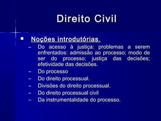 Direito Civil
Noções introdutórias .



–

–
–
–
–
–

Do acesso à justiça: problemas a serem
enfrentados: admissão ao processo; modo de
ser do processo; justiça das decisões;
efetividade das decisões.
Do processo
Do direito processual.
Divisões do direito processual.
Do direito processual civil
Da instrumentalidade do processo.

 