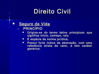 Direito Civil
Seguro de Vida



–

PRINCÍPIO





Origina-se do termo latino principium , que
significa início, começo, raiz.
É espécie de norma jurídica.
Possui forte índice de abstração, com uma
referência direta de valor, e tem caráter
genérico.

 