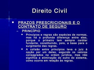 Direito Civil
PRAZOS PRESCRICIONAIS E O
CONTRATO DE SEGURO



–

PRINCÍPIO





Princípios e regras são espécies de normas,
mas há a profunda diferença entre eles,
porque o primeiro tem sempre caráter
fundante, constituindo, pois, a base para o
surgimento das regras.
A colisão entre princípios leva o juiz à
opção por um deles, segundo os valores
consagrados na ordem jurídica, mas não
significa a eliminação do outro do sistema,
como ocorre em relação às regras.

 