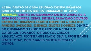 ASSIM, DENTRO DE CADA RELIGIÃO EXISTEM INÚMEROS
GRUPOS OU CREDOS QUE OS CHAMAMOS DE SEITAS.
EXEMPLOS: DENTRO DO ISLAMISMO EXISTE O GRUPO OU A
SEITA DOS SUMITAS, XIITAS, SUFISTAS, BAHA’ISMO E OUTROS;
DENTRO DO JUDAÍSMO EXISTE O GRUPO OU A SEITA DOS
FARISEUS, SADUCEUS, ESSÊNIOS, ZELOTES E OUTROS; DENTRO
DO CRISTIANISMO EXISTE O GRUPO OU A SEITA DOS
CATÓLICOS ROMANOS, ORTODOXOS GREGOS,
ANGLICANOS, PROTESTANTES TRADICIONAIS, PROTESTANTES
PENTECOSTAIS, PROTESTANTES NEOPENTECOSTAIS, E
OUTROS.

 