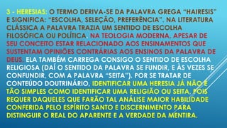 3 - HERESIAS: O TERMO DERIVA-SE DA PALAVRA GREGA “HAIRESIS”
E SIGNIFICA: “ESCOLHA, SELEÇÃO, PREFERÊNCIA”. NA LITERATURA
CLÁSSICA A PALAVRA TRAZIA UM SENTIDO DE ESCOLHA
FILOSÓFICA OU POLÍTICA. NA TEOLOGIA MODERNA, APESAR DE
SEU CONCEITO ESTAR RELACIONADO AOS ENSINAMENTOS QUE
SUSTENTAM OPINIÕES CONTRÁRIAS AOS ENSINOS DA PALAVRA DE
DEUS. ELA TAMBÉM CARREGA CONSIGO O SENTIDO DE ESCOLHA
RELIGIOSA (DAÍ O SENTIDO DA PALAVRA SE FUNDIR, E ÀS VEZES SE
CONFUNDIR, COM A PALAVRA “SEITA”). POR SE TRATAR DE
CONTEÚDO DOUTRINÁRIO, IDENTIFICAR UMA HERESIA JÁ NÃO É
TÃO SIMPLES COMO IDENTIFICAR UMA RELIGIÃO OU SEITA, POIS
REQUER DAQUELES QUE FARÃO TAL ANÁLISE MAIOR HABILIDADE
CONFERIDA PELO ESPÍRITO SANTO E DISCERNIMENTO PARA
DISTINGUIR O REAL DO APARENTE E A VERDADE DA MENTIRA.

 