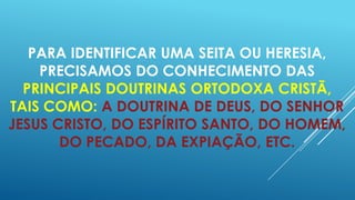 PARA IDENTIFICAR UMA SEITA OU HERESIA,
PRECISAMOS DO CONHECIMENTO DAS
PRINCIPAIS DOUTRINAS ORTODOXA CRISTÃ,
TAIS COMO: A DOUTRINA DE DEUS, DO SENHOR
JESUS CRISTO, DO ESPÍRITO SANTO, DO HOMEM,
DO PECADO, DA EXPIAÇÃO, ETC.

 