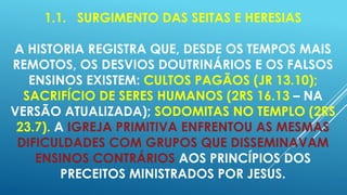 1.1. SURGIMENTO DAS SEITAS E HERESIAS
A HISTORIA REGISTRA QUE, DESDE OS TEMPOS MAIS
REMOTOS, OS DESVIOS DOUTRINÁRIOS E OS FALSOS
ENSINOS EXISTEM: CULTOS PAGÃOS (JR 13.10);
SACRIFÍCIO DE SERES HUMANOS (2RS 16.13 – NA
VERSÃO ATUALIZADA); SODOMITAS NO TEMPLO (2RS
23.7). A IGREJA PRIMITIVA ENFRENTOU AS MESMAS
DIFICULDADES COM GRUPOS QUE DISSEMINAVAM
ENSINOS CONTRÁRIOS AOS PRINCÍPIOS DOS
PRECEITOS MINISTRADOS POR JESUS.

 
