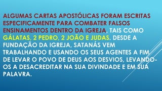 ALGUMAS CARTAS APOSTÓLICAS FORAM ESCRITAS
ESPECIFICAMENTE PARA COMBATER FALSOS
ENSINAMENTOS DENTRO DA IGREJA, TAIS COMO
GÁLATAS, 2 PEDRO, 2 JOÃO E JUDAS. DESDE A
FUNDAÇÃO DA IGREJA, SATANÁS VEM
TRABALHANDO E USANDO OS SEUS AGENTES A FIM
DE LEVAR O POVO DE DEUS AOS DESVIOS, LEVANDOOS A DESACREDITAR NA SUA DIVINDADE E EM SUA
PALAVRA.

 