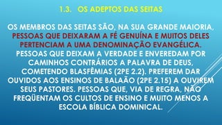 1.3. OS ADEPTOS DAS SEITAS
OS MEMBROS DAS SEITAS SÃO, NA SUA GRANDE MAIORIA,
PESSOAS QUE DEIXARAM A FÉ GENUÍNA E MUITOS DELES
PERTENCIAM A UMA DENOMINAÇÃO EVANGÉLICA.
PESSOAS QUE DEIXAM A VERDADE E ENVEREDAM POR
CAMINHOS CONTRÁRIOS A PALAVRA DE DEUS,
COMETENDO BLASFÊMIAS (2PE 2.2). PREFEREM DAR
OUVIDOS AOS ENSINOS DE BALAÃO (2PE 2.15) A OUVIREM
SEUS PASTORES. PESSOAS QUE, VIA DE REGRA, NÃO
FREQÜENTAM OS CULTOS DE ENSINO E MUITO MENOS A
ESCOLA BÍBLICA DOMINICAL.

 