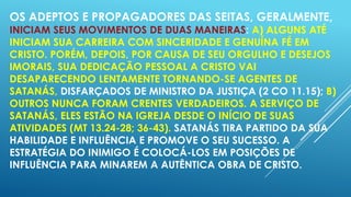 OS ADEPTOS E PROPAGADORES DAS SEITAS, GERALMENTE,

INICIAM SEUS MOVIMENTOS DE DUAS MANEIRAS: A) ALGUNS ATÉ
INICIAM SUA CARREIRA COM SINCERIDADE E GENUÍNA FÉ EM
CRISTO. PORÉM, DEPOIS, POR CAUSA DE SEU ORGULHO E DESEJOS
IMORAIS, SUA DEDICAÇÃO PESSOAL A CRISTO VAI
DESAPARECENDO LENTAMENTE TORNANDO-SE AGENTES DE
SATANÁS, DISFARÇADOS DE MINISTRO DA JUSTIÇA (2 CO 11.15); B)
OUTROS NUNCA FORAM CRENTES VERDADEIROS. A SERVIÇO DE
SATANÁS, ELES ESTÃO NA IGREJA DESDE O INÍCIO DE SUAS
ATIVIDADES (MT 13.24-28; 36-43). SATANÁS TIRA PARTIDO DA SUA
HABILIDADE E INFLUÊNCIA E PROMOVE O SEU SUCESSO. A
ESTRATÉGIA DO INIMIGO É COLOCÁ-LOS EM POSIÇÕES DE
INFLUÊNCIA PARA MINAREM A AUTÊNTICA OBRA DE CRISTO.

 