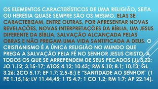 OS ELEMENTOS CARACTERÍSTICOS DE UMA RELIGIÃO, SEITA
OU HERESIA QUASE SEMPRE SÃO OS MESMO. ELAS SE
CARACTERIZAM, ENTRE OUTRAS, POR APRESENTAR NOVAS
REVELAÇÕES, NOVAS INTERPRETAÇÕES DA BÍBLIA, UM JESUS
DIFERENTE DA BÍBLIA, SALVAÇÃO ALCANÇADA PELAS
OBRAS E NÃO PREGAM UMA VIDA SANTIFICADA A DEUS. O
CRISTIANISMO É A ÚNICA RELIGIÃO NO MUNDO QUE
PREGA A SALVAÇÃO PELA FÉ NO SENHOR JESUS CRISTO, A
TODOS OS QUE SE ARREPENDEM DE SEUS PECADOS (JL 3.32;
JO 1.12; 3.15-17; ATOS 4.12; 10.43;; RM 5.10; 8.1; 10.13; GL
3.26; 2CO 5.17; EF 1.7; 2.5-8;) E “SANTIDADE AO SENHOR” (1
PE 1.15,16; LV 11.44,45; 1 TS 4.7; 1 CO 1.2; RM 1.7; AP 22.14).

 