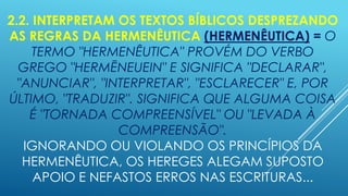 2.2. INTERPRETAM OS TEXTOS BÍBLICOS DESPREZANDO
AS REGRAS DA HERMENÊUTICA (HERMENÊUTICA) = O
TERMO "HERMENÊUTICA" PROVÉM DO VERBO
GREGO "HERMĒNEUEIN" E SIGNIFICA "DECLARAR",
"ANUNCIAR", "INTERPRETAR", "ESCLARECER" E, POR
ÚLTIMO, "TRADUZIR". SIGNIFICA QUE ALGUMA COISA
É "TORNADA COMPREENSÍVEL" OU "LEVADA À
COMPREENSÃO".
IGNORANDO OU VIOLANDO OS PRINCÍPIOS DA
HERMENÊUTICA, OS HEREGES ALEGAM SUPOSTO
APOIO E NEFASTOS ERROS NAS ESCRITURAS...

 