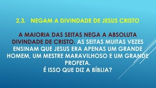 2.3. NEGAM A DIVINDADE DE JESUS CRISTO

A MAIORIA DAS SEITAS NEGA A ABSOLUTA
DIVINDADE DE CRISTO. AS SEITAS MUITAS VEZES
ENSINAM QUE JESUS ERA APENAS UM GRANDE
HOMEM, UM MESTRE MARAVILHOSO E UM GRANDE
PROFETA.
É ISSO QUE DIZ A BÍBLIA?

 