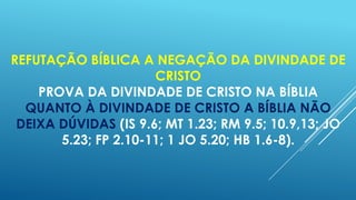 REFUTAÇÃO BÍBLICA A NEGAÇÃO DA DIVINDADE DE
CRISTO
PROVA DA DIVINDADE DE CRISTO NA BÍBLIA
QUANTO À DIVINDADE DE CRISTO A BÍBLIA NÃO
DEIXA DÚVIDAS (IS 9.6; MT 1.23; RM 9.5; 10.9,13; JO
5.23; FP 2.10-11; 1 JO 5.20; HB 1.6-8).

 