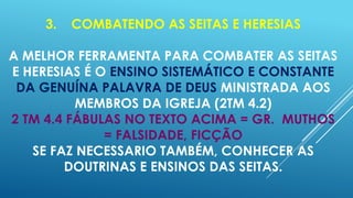 3.

COMBATENDO AS SEITAS E HERESIAS

A MELHOR FERRAMENTA PARA COMBATER AS SEITAS
E HERESIAS É O ENSINO SISTEMÁTICO E CONSTANTE
DA GENUÍNA PALAVRA DE DEUS MINISTRADA AOS
MEMBROS DA IGREJA (2TM 4.2)
2 TM 4.4 FÁBULAS NO TEXTO ACIMA = GR. MUTHOS
= FALSIDADE, FICÇÃO
SE FAZ NECESSARIO TAMBÉM, CONHECER AS
DOUTRINAS E ENSINOS DAS SEITAS.

 