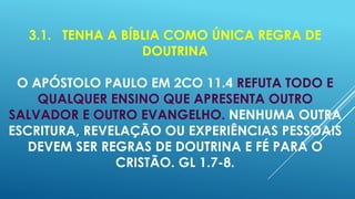 3.1. TENHA A BÍBLIA COMO ÚNICA REGRA DE
DOUTRINA
O APÓSTOLO PAULO EM 2CO 11.4 REFUTA TODO E
QUALQUER ENSINO QUE APRESENTA OUTRO
SALVADOR E OUTRO EVANGELHO. NENHUMA OUTRA
ESCRITURA, REVELAÇÃO OU EXPERIÊNCIAS PESSOAIS
DEVEM SER REGRAS DE DOUTRINA E FÉ PARA O
CRISTÃO. GL 1.7-8.

 